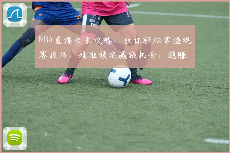 NBA直播收米攻略，教你轻松掌握观赛技巧，精准锁定赢钱机会，稳赚不赔