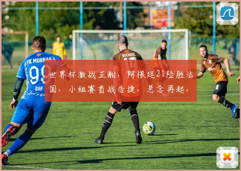 世界杯激战正酣，阿根廷21险胜法国，小组赛首战告捷，悬念再起，精彩继续