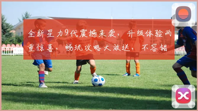 全新星力9代震撼来袭，升级体验两重惊喜，畅玩攻略大放送，不容错过