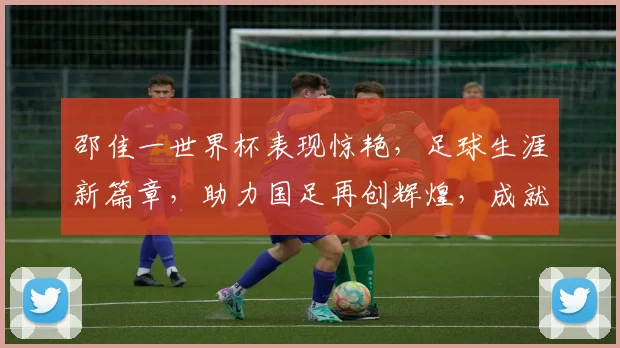 邵佳一世界杯表现惊艳，足球生涯新篇章，助力国足再创辉煌，成就传奇